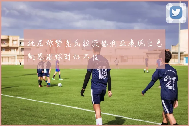 托尼称赞克瓦拉茨赫利亚表现出色凯恩进球时机不佳