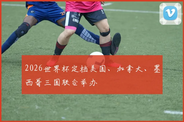 2026世界杯定档美国、加拿大、墨西哥三国联合举办