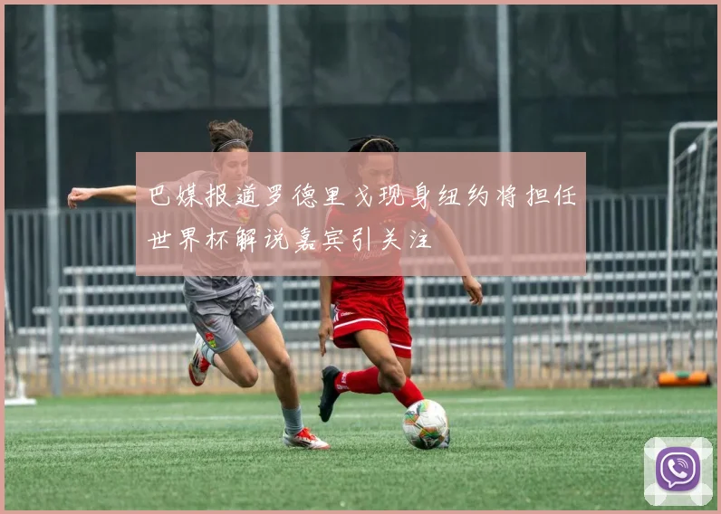巴媒报道罗德里戈现身纽约将担任世界杯解说嘉宾引关注