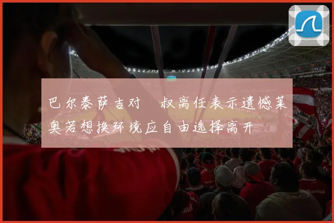 巴尔泰萨吉对囧叔离任表示遗憾莱奥若想换环境应自由选择离开