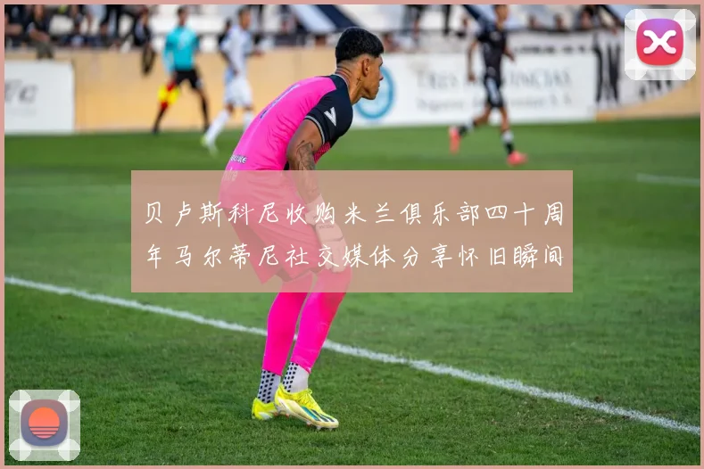 贝卢斯科尼收购米兰俱乐部四十周年马尔蒂尼社交媒体分享怀旧瞬间